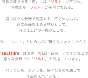 万物の源である「海」には「ソルト」が不可欠。料理にも「ソルト」が不可欠である。塩は様々な分野で活躍する、不可欠なもの。時に基礎を固める材料として、時に仕上げの一振りとして。今、「ソルト」というものが無くなったとしたら？「saltfilm」は映像・WEB・音楽・デザインなどの様々な分野での「ソルト」を目指しています。パソコンを、カメラを、様々なものを通して作品にスパイスを！